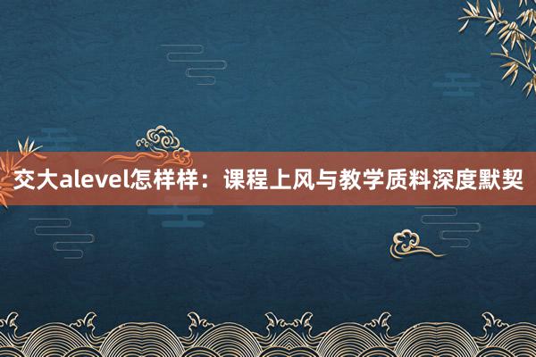 交大alevel怎样样：课程上风与教学质料深度默契