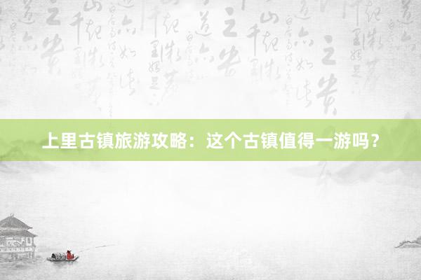 上里古镇旅游攻略：这个古镇值得一游吗？
