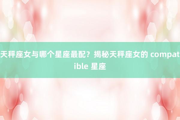 天秤座女与哪个星座最配？揭秘天秤座女的 compatible 星座