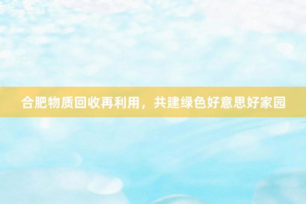 合肥物质回收再利用，共建绿色好意思好家园