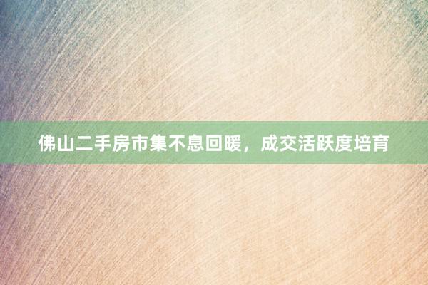 佛山二手房市集不息回暖，成交活跃度培育