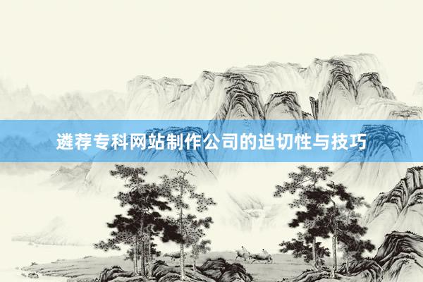 遴荐专科网站制作公司的迫切性与技巧